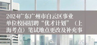 2024广东广州市白云区事业单位校园招聘“优才计划”（上海考点）笔试地点更改及补充事项公告