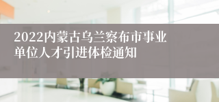 2022内蒙古乌兰察布市事业单位人才引进体检通知