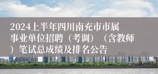 2024上半年四川南充市市属事业单位招聘（考调）（含教师）笔试总成绩及排名公告