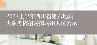 2024上半年四川省第六地质大队考核招聘拟聘用人员公示