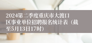 2024第二季度重庆市大渡口区事业单位招聘报名统计表（截至5月13日17时）