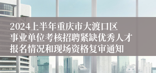 2024上半年重庆市大渡口区事业单位考核招聘紧缺优秀人才报名情况和现场资格复审通知