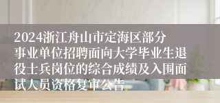 2024浙江舟山市定海区部分事业单位招聘面向大学毕业生退役士兵岗位的综合成绩及入围面试人员资格复审公告