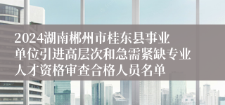 2024湖南郴州市桂东县事业单位引进高层次和急需紧缺专业人才资格审查合格人员名单