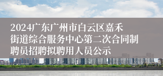 2024广东广州市白云区嘉禾街道综合服务中心第二次合同制聘员招聘拟聘用人员公示