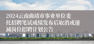 2024云南曲靖市事业单位委托招聘笔试成绩发布后取消或递减岗位招聘计划公告