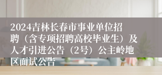 2024吉林长春市事业单位招聘（含专项招聘高校毕业生）及人才引进公告（2号）公主岭地区面试公告