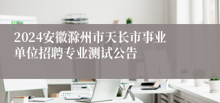 2024安徽滁州市天长市事业单位招聘专业测试公告