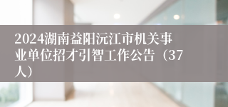 2024湖南益阳沅江市机关事业单位招才引智工作公告（37人）