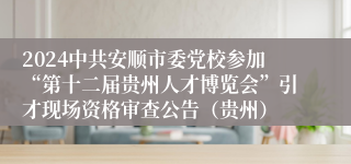 2024中共安顺市委党校参加“第十二届贵州人才博览会”引才现场资格审查公告（贵州）