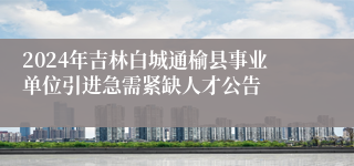 2024年吉林白城通榆县事业单位引进急需紧缺人才公告