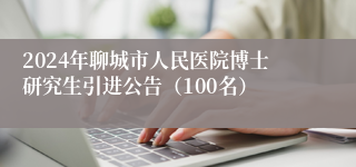 2024年聊城市人民医院博士研究生引进公告（100名）