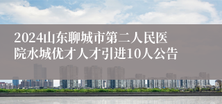 2024山东聊城市第二人民医院水城优才人才引进10人公告