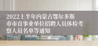 2022上半年内蒙古鄂尔多斯市市直事业单位招聘人员体检考察人员名单等通知