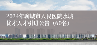 2024年聊城市人民医院水城优才人才引进公告（60名）