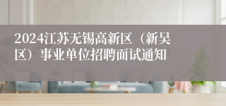 2024江苏无锡高新区（新吴区）事业单位招聘面试通知