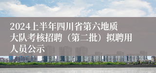 2024上半年四川省第六地质大队考核招聘（第二批）拟聘用人员公示