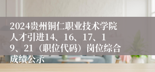 2024贵州铜仁职业技术学院人才引进14、16、17、19、21（职位代码）岗位综合成绩公示