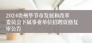 2024贵州毕节市发展和改革委员会下属事业单位招聘资格复审公告