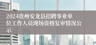 2024贵州安龙县招聘事业单位工作人员现场资格复审情况公示