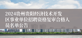 2024贵州贵阳经济技术开发区事业单位招聘资格复审合格人员名单公告