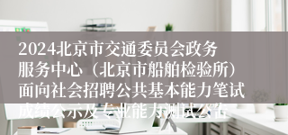 2024北京市交通委员会政务服务中心（北京市船舶检验所）面向社会招聘公共基本能力笔试成绩公示及专业能力测试公告