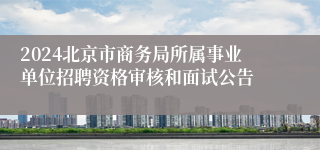 2024北京市商务局所属事业单位招聘资格审核和面试公告
