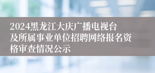 2024黑龙江大庆广播电视台及所属事业单位招聘网络报名资格审查情况公示