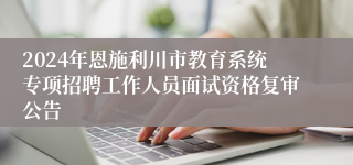 2024年恩施利川市教育系统专项招聘工作人员面试资格复审公告