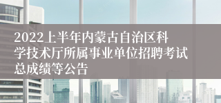 2022上半年内蒙古自治区科学技术厅所属事业单位招聘考试总成绩等公告