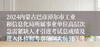 2024内蒙古巴彦淖尔市工业和信息化局所属事业单位高层次急需紧缺人才引进考试总成绩及进入体检和考察范围人员公告