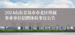 2024山东青岛市市北区所属事业单位招聘体检事宜公告