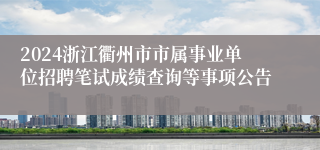 2024浙江衢州市市属事业单位招聘笔试成绩查询等事项公告