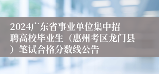 2024广东省事业单位集中招聘高校毕业生（惠州考区龙门县）笔试合格分数线公告