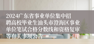 2024广东省事业单位集中招聘高校毕业生汕头市澄海区事业单位笔试合格分数线和资格复审等有关事项公告