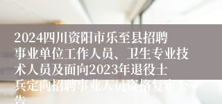 2024四川资阳市乐至县招聘事业单位工作人员、卫生专业技术人员及面向2023年退役士兵定向招聘事业人员资格复审公告