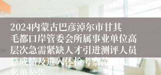 2024内蒙古巴彦淖尔市甘其毛都口岸管委会所属事业单位高层次急需紧缺人才引进测评人员总成绩及进入体检考察范围人员名单公告