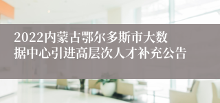 2022内蒙古鄂尔多斯市大数据中心引进高层次人才补充公告