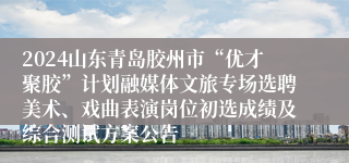 2024山东青岛胶州市“优才聚胶”计划融媒体文旅专场选聘美术、戏曲表演岗位初选成绩及综合测试方案公告