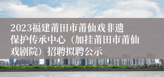 2023福建莆田市莆仙戏非遗保护传承中心（加挂莆田市莆仙戏剧院）招聘拟聘公示