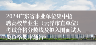 2024广东省事业单位集中招聘高校毕业生（云浮市直单位）考试合格分数线及拟入围面试人员资格复审通告
