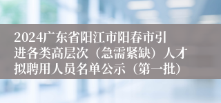 2024广东省阳江市阳春市引进各类高层次（急需紧缺）人才拟聘用人员名单公示（第一批）