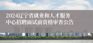 2024辽宁省就业和人才服务中心招聘面试前资格审查公告