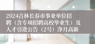 2024吉林长春市事业单位招聘（含专项招聘高校毕业生）及人才引进公告（2号）净月高新区岗位面试通知