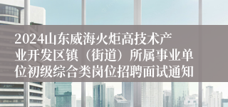 2024山东威海火炬高技术产业开发区镇（街道）所属事业单位初级综合类岗位招聘面试通知