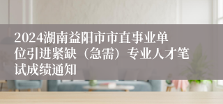 2024湖南益阳市市直事业单位引进紧缺（急需）专业人才笔试成绩通知