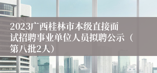 2023广西桂林市本级直接面试招聘事业单位人员拟聘公示（第八批2人）