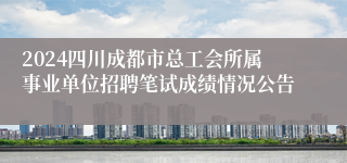 2024四川成都市总工会所属事业单位招聘笔试成绩情况公告