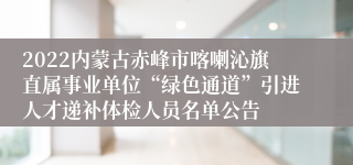 2022内蒙古赤峰市喀喇沁旗直属事业单位“绿色通道”引进人才递补体检人员名单公告