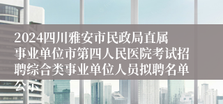 2024四川雅安市民政局直属事业单位市第四人民医院考试招聘综合类事业单位人员拟聘名单公示